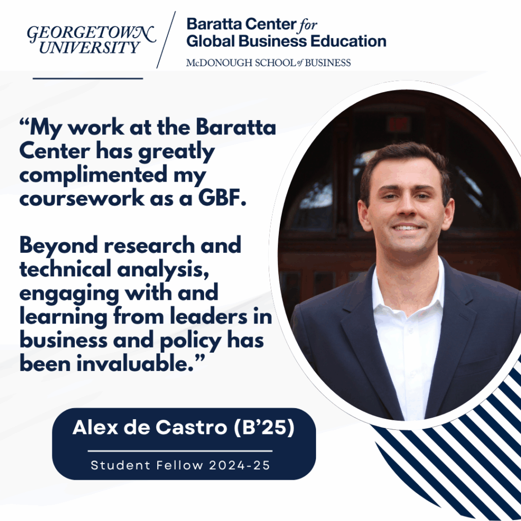 Graphic image of Georgetown Baratta Center Student Research Fellow, Alex de Castro, with quote reading ”My work at the Baratta Center has greatly complimented my coursework as a Global Business Fellow (GBF).
Beyond research and technical analysis, engaging with and learning from leaders in business and policy has been invaluable.“
